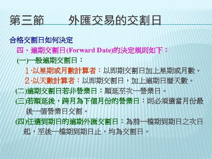 第三節　　外匯交易的交割日 合格交割日如何決定 　四、遠期交割日(Forward Date)的決定規則如下： 　(一)一般遠期交割日： 　　１‧以星期或月數計算者：以即期交割日加上星期或月數。 　　２‧以天數計算者：以即期交割日，加上遠期日曆天數。 (二)遠期交割日若非營業日：順延至次一營業日。 (三)若順延後，跨月為下個月份的營業日：則必須選當月份最 後一個營業日交割。 (四)任選到期日的遠期外匯交割日：為前一檔期到期日之次日 　　起，至後一檔期到期日止，均為交割日。 