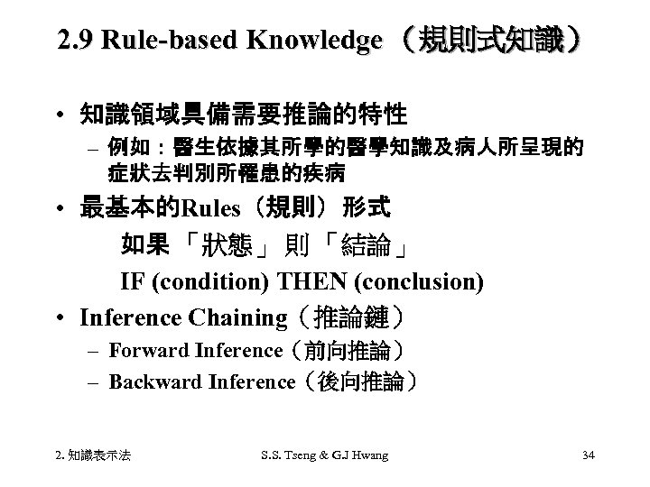 2. 9 Rule-based Knowledge （規則式知識） • 知識領域具備需要推論的特性 – 例如：醫生依據其所學的醫學知識及病人所呈現的 症狀去判別所罹患的疾病 • 最基本的Rules（規則）形式 如果 「狀態」