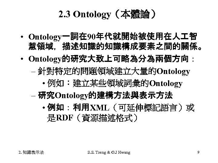 2. 3 Ontology（本體論） • Ontology一詞在 90年代就開始被使用在人 智 慧領域，描述知識的知識構成要素之間的關係。 • Ontology的研究大致上可略為分為兩個方向： – 針對特定的問題領域建立大量的Ontology • 例如：建立某些領域詞彙的Ontology