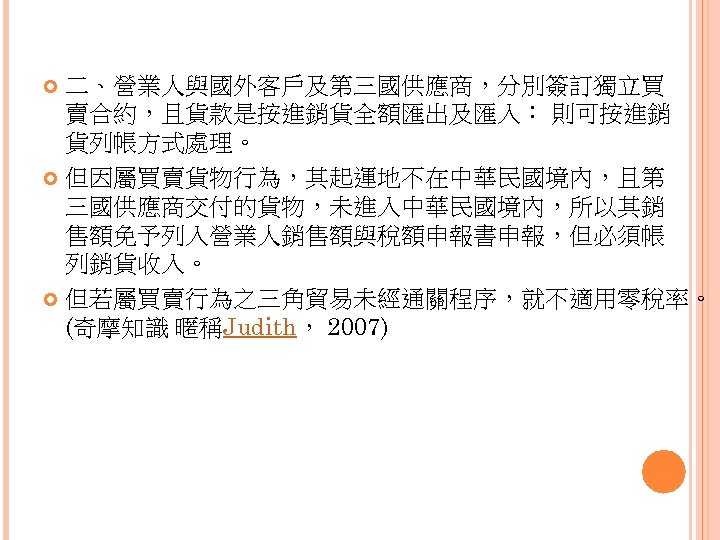 二、營業人與國外客戶及第三國供應商，分別簽訂獨立買 賣合約，且貨款是按進銷貨全額匯出及匯入： 則可按進銷 貨列帳方式處理。 但因屬買賣貨物行為，其起運地不在中華民國境內，且第 三國供應商交付的貨物，未進入中華民國境內，所以其銷 售額免予列入營業人銷售額與稅額申報書申報，但必須帳 列銷貨收入。 但若屬買賣行為之三角貿易未經通關程序，就不適用零稅率。 (奇摩知識 暱稱Judith， 2007) 