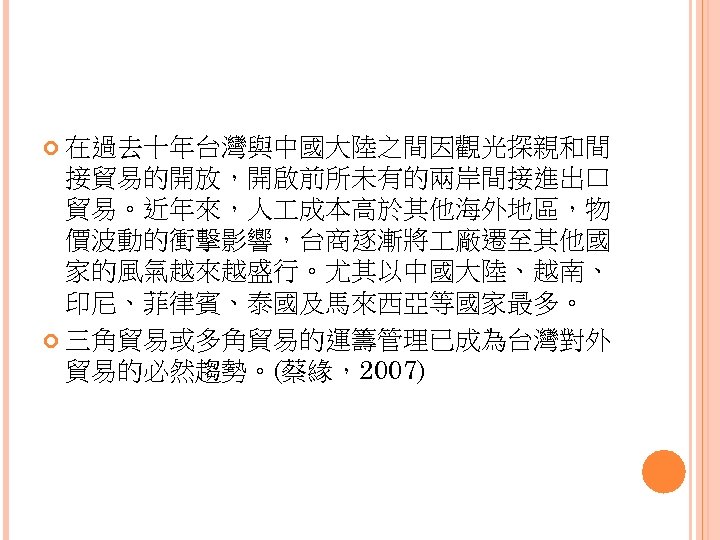  在過去十年台灣與中國大陸之間因觀光探親和間 接貿易的開放，開啟前所未有的兩岸間接進出口 貿易。近年來，人 成本高於其他海外地區，物 價波動的衝擊影響，台商逐漸將 廠遷至其他國 家的風氣越來越盛行。尤其以中國大陸、越南、 印尼、菲律賓、泰國及馬來西亞等國家最多。 三角貿易或多角貿易的運籌管理已成為台灣對外 貿易的必然趨勢。(蔡緣，2007) 