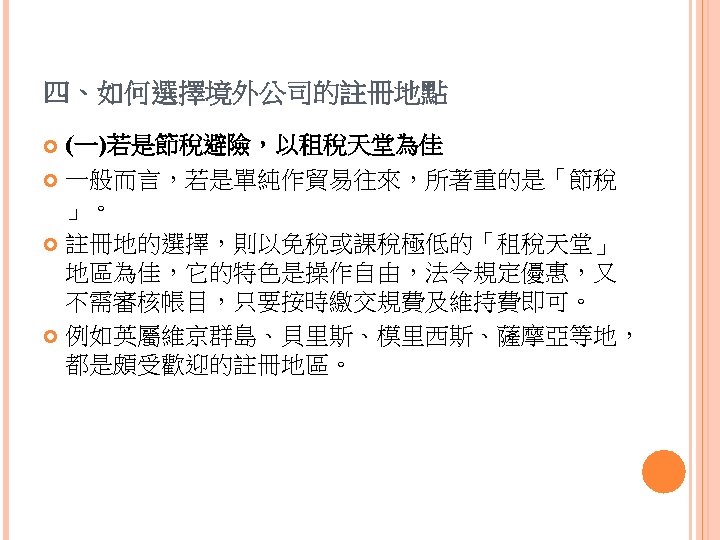 四、如何選擇境外公司的註冊地點 (一)若是節稅避險，以租稅天堂為佳 一般而言，若是單純作貿易往來，所著重的是「節稅 」。 註冊地的選擇，則以免稅或課稅極低的「租稅天堂」 地區為佳，它的特色是操作自由，法令規定優惠，又 不需審核帳目，只要按時繳交規費及維持費即可。 例如英屬維京群島、貝里斯、模里西斯、薩摩亞等地， 都是頗受歡迎的註冊地區。 