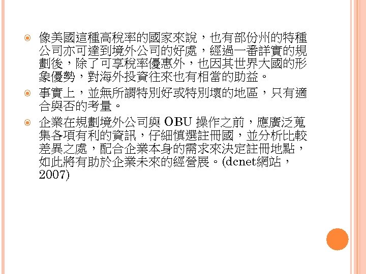  像美國這種高稅率的國家來說，也有部份州的特種 公司亦可達到境外公司的好處，經過一番詳實的規 劃後，除了可享稅率優惠外，也因其世界大國的形 象優勢，對海外投資往來也有相當的助益。 事實上，並無所謂特別好或特別壞的地區，只有適 合與否的考量。 企業在規劃境外公司與 OBU 操作之前，應廣泛蒐 集各項有利的資訊，仔細慎選註冊國，並分析比較 差異之處，配合企業本身的需求來決定註冊地點， 如此將有助於企業未來的經營展。(dcnet網站， 2007)