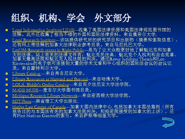 组织、机构、学会　外文部分 n n n n n Legal Information Institute(LII)@---收集了美国法律资源和美国法律规范图书馆的 注释。此外还收集了相当不错的外国和国际法律资料。来自康奈尔大学. Legal Research Institute---该站提供研究所的研究项目和出版物（摘要和索取信息）， 还有网上带注释的加拿大法律职业参考目录。来自马尼托巴大学。