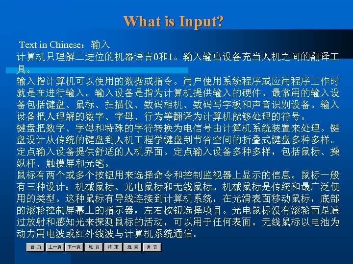 What is Input? Text in Chinese：输入 计算机只理解二进位的机器语言0和1。输入输出设备充当人机之间的翻译 具。 输入指计算机可以使用的数据或指令。用户使用系统程序或应用程序 作时 就是在进行输入。输入设备是指为计算机提供输入的硬件。最常用的输入设 备包括键盘、鼠标、扫描仪、数码相机、数码写字板和声音识别设备。输入 设备把人理解的数字、字母、行为等翻译为计算机能够处理的符号。 键盘把数字、字母和特殊的字符转换为电信号由计算机系统装置来处理。键