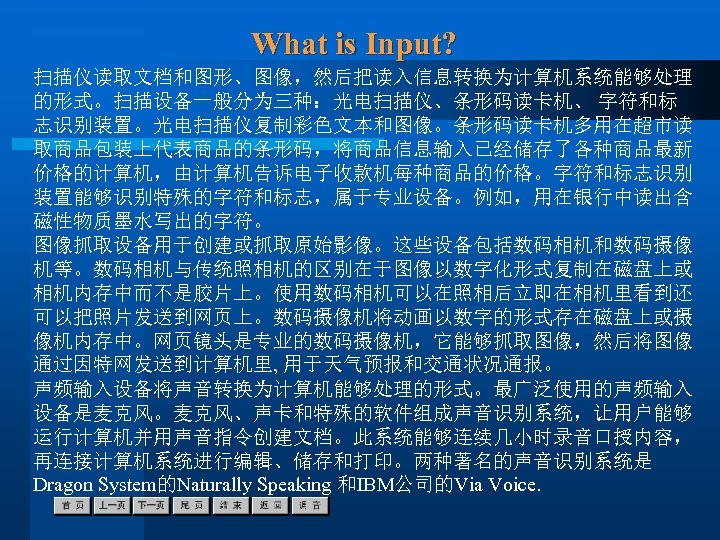 What is Input? 扫描仪读取文档和图形、图像，然后把读入信息转换为计算机系统能够处理 的形式。扫描设备一般分为三种：光电扫描仪、条形码读卡机、 字符和标 志识别装置。光电扫描仪复制彩色文本和图像。条形码读卡机多用在超市读 取商品包装上代表商品的条形码，将商品信息输入已经储存了各种商品最新 价格的计算机，由计算机告诉电子收款机每种商品的价格。字符和标志识别 装置能够识别特殊的字符和标志，属于专业设备。例如，用在银行中读出含 磁性物质墨水写出的字符。 图像抓取设备用于创建或抓取原始影像。这些设备包括数码相机和数码摄像 机等。数码相机与传统照相机的区别在于图像以数字化形式复制在磁盘上或 相机内存中而不是胶片上。使用数码相机可以在照相后立即在相机里看到还