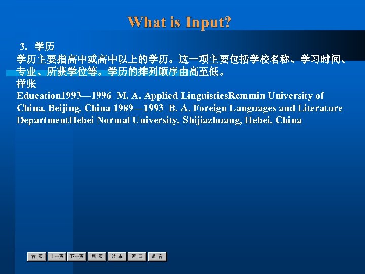 What is Input? 3．学历 学历主要指高中或高中以上的学历。这一项主要包括学校名称、学习时间、 专业、所获学位等。学历的排列顺序由高至低。 样张 Education 1993— 1996 M. A. Applied Linguistics.