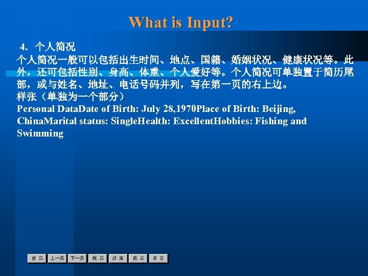 What is Input? 4．个人简况一般可以包括出生时间、地点、国籍、婚姻状况、健康状况等。此 外，还可包括性别、身高、体重、个人爱好等。个人简况可单独置于简历尾 部，或与姓名、地址、电话号码并列，写在第一页的右上边。 样张（单独为一个部分） Personal Data. Date of Birth: July 28,