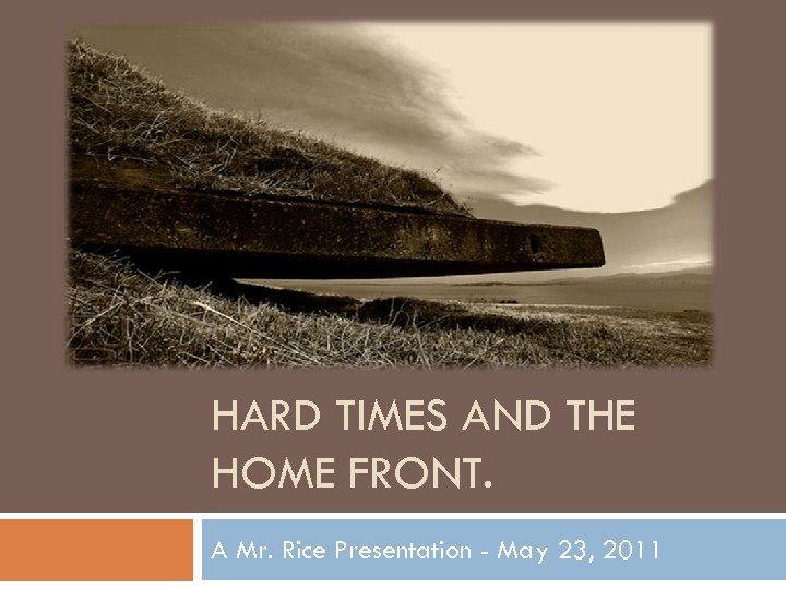 HARD TIMES AND THE HOME FRONT. A Mr. Rice Presentation - May 23, 2011