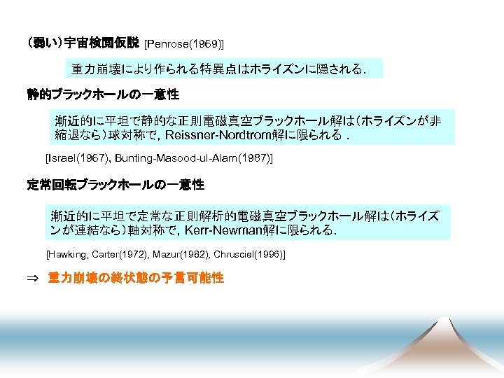 　 （弱い）宇宙検閲仮説 [Penrose(1969)] 重力崩壊により作られる特異点はホライズンに隠される． 静的ブラックホールの一意性 漸近的に平坦で静的な正則電磁真空ブラックホール解は（ホライズンが非 縮退なら）球対称で，Reissner-Nordtrom解に限られる ． [Israel(1967), Bunting-Masood-ul-Alam(1987)] 定常回転ブラックホールの一意性 漸近的に平坦で定常な正則解析的電磁真空ブラックホール解は（ホライズ ンが連結なら）軸対称で，Kerr-Newman解に限られる． [Hawking,