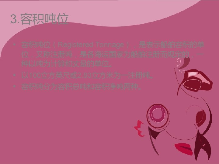 3. 容积吨位 • 容积吨位（Registered Tonnage），是表示船舶容积的单 位，又称注册吨，是各海运国家为船舶注册而规定的，一 种以吨为计算和丈量的单位。 • 以 100立方英尺或 2. 83立方米为一注册吨。 • 容积吨分为容积总吨和容积净吨两种。