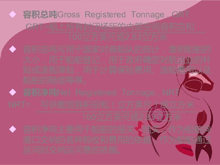 u 容积总吨Gross Registered Tonnage , GRT=船上所有封闭场所的内部空间容积总和 100立方英尺或 2. 83立方米 u 容积总吨可用于国家对商船队的统计，表明船舶的 大小，用于船舶登记，用于政府确定对航运业的补 贴或造舰津贴，用于计算保险费用、造船费用以及 船舶的赔偿等等。