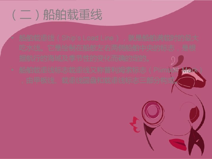 （二）船舶载重线 • 船舶载重线（Ship’s Load Line），就是船舶满载时的最大 吃水线。它是绘制在船舷左右两侧船舶中央的标志，是根 据航行的海域及季节性的变化而确的定的。 • 船舶载重线标志载重线又称普利姆索标志（Plimsoll Mark） ，由甲板线、载重线圆盘和载重线标志三部分构成。 