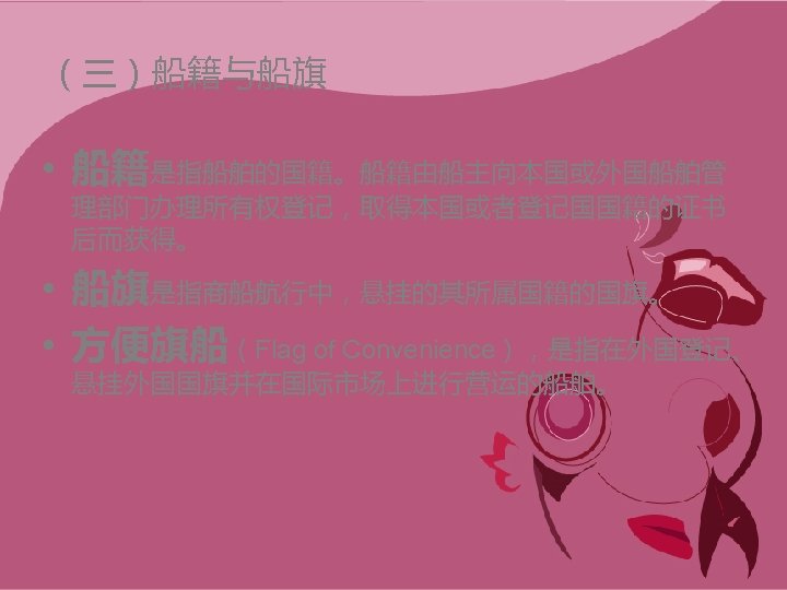 （三）船籍与船旗 • 船籍是指船舶的国籍。船籍由船主向本国或外国船舶管 理部门办理所有权登记，取得本国或者登记国国籍的证书 后而获得。 • 船旗是指商船航行中，悬挂的其所属国籍的国旗。 • 方便旗船（Flag of Convenience），是指在外国登记、 悬挂外国国旗并在国际市场上进行营运的船舶。 