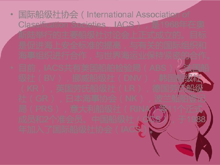  • 国际船级社协会（International Association of Classification Societies，IACS），是 1968年在奥 斯陆举行的主要船级社讨论会上正式成立的。目标 是促进海上安全标准的提高，与有关的国际组织和 海事组织进行合作，与世界海运业保持紧密的合作。 • 目前，IACS共有美国船舶检验局（ABS），法国船 级社（BV），挪威船级社（DNV），韩国船级社