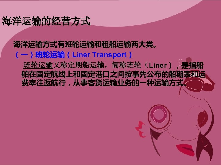 海洋运输的经营方式 海洋运输方式有班轮运输和租船运输两大类。 （一）班轮运输（Liner Transport） 班轮运输又称定期船运输，简称班轮（Liner），是指船 舶在固定航线上和固定港口之间按事先公布的船期表和运 费率往返航行，从事客货运输业务的一种运输方式。 