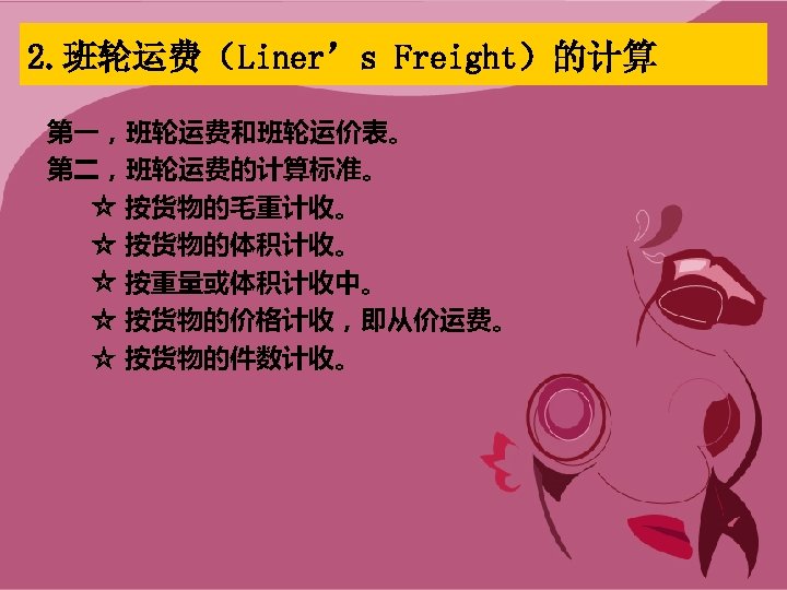 2. 班轮运费（Liner’s Freight）的计算 第一，班轮运费和班轮运价表。 第二，班轮运费的计算标准。 ☆ 按货物的毛重计收。 ☆ 按货物的体积计收。 ☆ 按重量或体积计收中。 ☆ 按货物的价格计收，即从价运费。 ☆