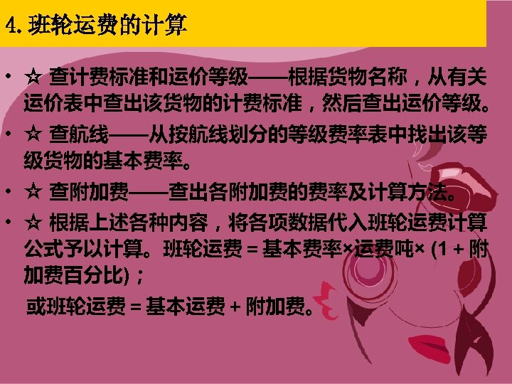 4. 班轮运费的计算 • ☆ 查计费标准和运价等级——根据货物名称，从有关 运价表中查出该货物的计费标准，然后查出运价等级。 • ☆ 查航线——从按航线划分的等级费率表中找出该等 级货物的基本费率。 • ☆ 查附加费——查出各附加费的费率及计算方法。 •