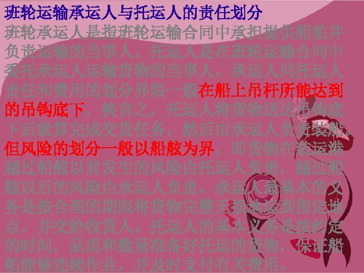 班轮运输承运人与托运人的责任划分 班轮承运人是指班轮运输合同中承担提供船舶并 负责运输的当事人。托运人是在班轮运输合同中 委托承运人运输货物的当事人。承运人同托运人 责任和费用的划分界限一般在船上吊杆所能达到 的吊钩底下，换言之，托运人将货物送达吊钩底 下后就算完成交货任务，然后由承运人负责装船。 但风险的划分一般以船舷为界，即货物在装运港 越过船舷以前发生的风险由托运人负责，越过船 舷以后的风险由承运人负责。承运人最基本的义 务是按合理的期限将货物完整无损地运到指定地 点，并交给收货人。托运人的基本义务是按约定 的时间，品质和数量准备好托运的货物，保证船 舶能够连续作业，并及时支付有关费用。