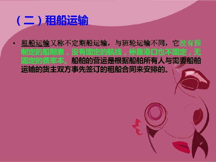 （二）租船运输 • 租船运输又称不定期船运输，与班轮运输不同，它没有预 制定的船期表，没有固定的航线，停靠港口也不固定，无 固定的费率本。船舶的营运是根据船舶所有人与需要船舶 运输的货主双方事先签订的租船合同来安排的。 