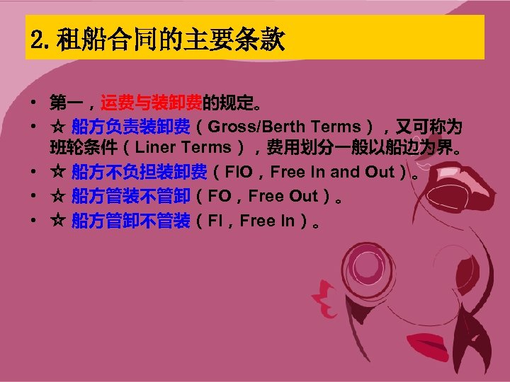 2. 租船合同的主要条款 • 第一，运费与装卸费的规定。 • ☆ 船方负责装卸费（Gross/Berth Terms），又可称为 班轮条件（Liner Terms），费用划分一般以船边为界。 • ☆ 船方不负担装卸费（FIO，Free In