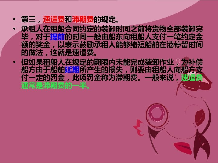  • 第三，速遣费和滞期费的规定。 • 承租人在租船合同约定的装卸时间之前将货物全部装卸完 毕，对于提前的时间一般由船东向租船人支付一笔约定金 额的奖金，以表示鼓励承租人能够缩短船舶在港停留时间 的做法，这就是速遣费。 • 但如果租船人在规定的期限内未能完成装卸作业，为补偿 船方由于船舶延期所产生的损失，则要由租船人向船方支 付一定的罚金，此项罚金称为滞期费。一般来说，速遣费 通常是滞期费的一半。 