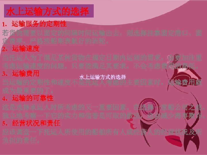 水上运输方式的选择 1．运输服务的定期性 若货物需要以固定的间隔时间运输出去，则选择挂靠固定港口、固 定费率、严格按船期表航行的班轮。 2．运输速度 当托运人为了满足某种货物在规定日期内运到的需求，会更加注重 考虑运输速度的问题。只要能满足其要求，不会考虑费用的高低。 3．运输费用 水上运输方式的选择 当运输的定期性和速度不是托运人考虑的主要因素时，运输费用就 成为最重要的了。 4．运输的可靠性 这是选择承运人时所考虑的又一重要因素。在选择一家船公司之前， 独立地考察一下它的实力和信誉是可取的做法，这会减少海事欺诈。