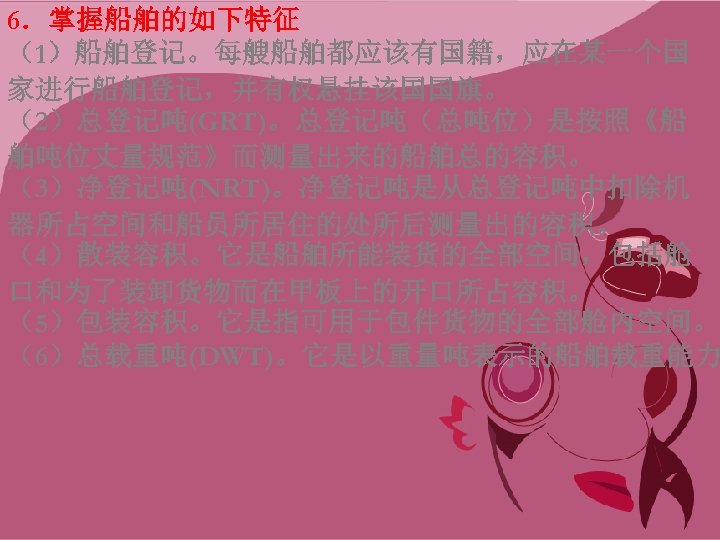 6．掌握船舶的如下特征 （1）船舶登记。每艘船舶都应该有国籍，应在某一个国 家进行船舶登记，并有权悬挂该国国旗。 （2）总登记吨(GRT)。总登记吨（总吨位）是按照《船 舶吨位丈量规范》而测量出来的船舶总的容积。 （3）净登记吨(NRT)。净登记吨是从总登记吨中扣除机 器所占空间和船员所居住的处所后测量出的容积。 （4）散装容积。它是船舶所能装货的全部空间，包括舱 口和为了装卸货物而在甲板上的开口所占容积。 （5）包装容积。它是指可用于包件货物的全部舱内空间。 （6）总载重吨(DWT)。它是以重量吨表示的船舶载重能力 