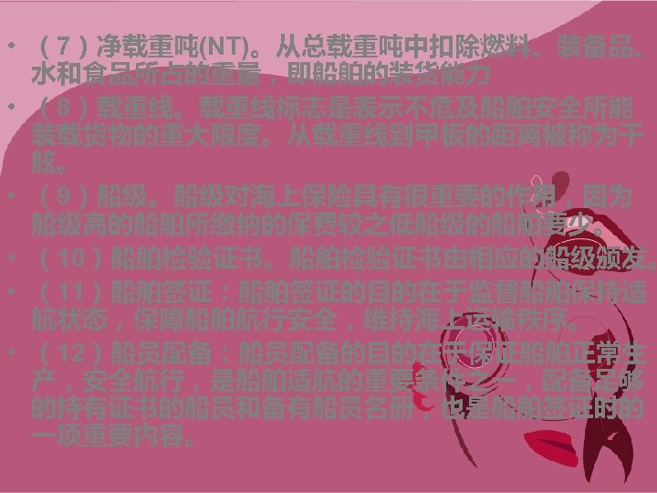 • （7）净载重吨(NT)。从总载重吨中扣除燃料、装备品、 水和食品所占的重量，即船舶的装货能力 • （8）载重线。载重线标志是表示不危及船舶安全所能 装载货物的重大限度。从载重线到甲板的距离被称为干 舷。 • （9）船级。船级对海上保险具有很重要的作用，因为 船级高的船舶所缴纳的保费较之低船级的船舶要少。 • （10）船舶检验证书。船舶检验证书由相应的船级颁发。 •