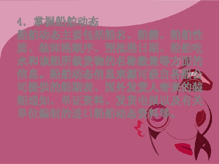 4．掌握船舶动态主要包括船名、船籍、船舶性 质、装卸港顺序、预抵港日期、船舶吃 水和该船所载货物的名称数量等方面的 信息。船舶动态信息来源可获自各船公 司提供的船期表、国外发货人寄来的装 船通知、单证资料、发货电报以及有关 单位编制的进口船舶动态资料等。 