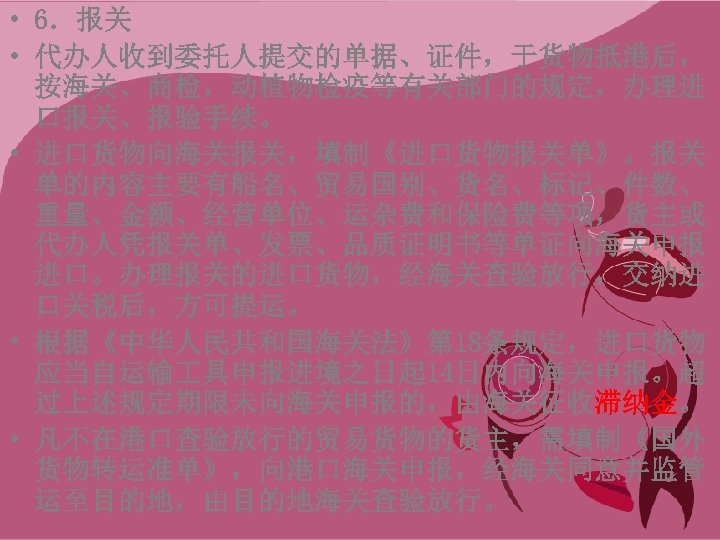  • 6．报关 • 代办人收到委托人提交的单据、证件，于货物抵港后， 按海关、商检，动植物检疫等有关部门的规定，办理进 口报关、报验手续。 • 进口货物向海关报关，填制《进口货物报关单》。报关 单的内容主要有船名、贸易国别、货名、标记、件数、 重量、金额、经营单位、运杂费和保险费等项，货主或 代办人凭报关单、发票、品质证明书等单证向海关申报 进口。办理报关的进口货物，经海关查验放行，交纳进 口关税后，方可提运。