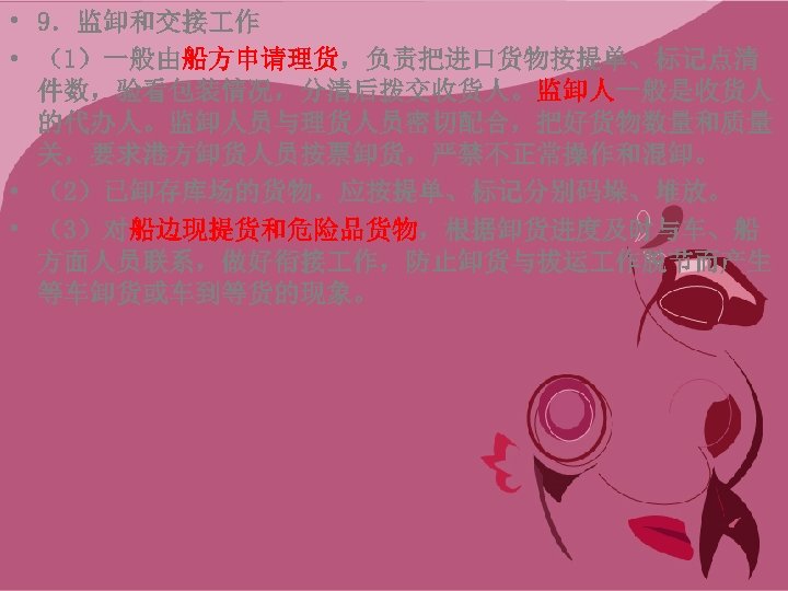  • 9．监卸和交接 作 • （1）一般由船方申请理货，负责把进口货物按提单、标记点清 件数，验看包装情况，分清后拨交收货人。监卸人一般是收货人 的代办人。监卸人员与理货人员密切配合，把好货物数量和质量 关，要求港方卸货人员按票卸货，严禁不正常操作和混卸。 • （2）已卸存库场的货物，应按提单、标记分别码垛、堆放。 • （3）对船边现提货和危险品货物，根据卸货进度及时与车、船 方面人员联系，做好衔接
