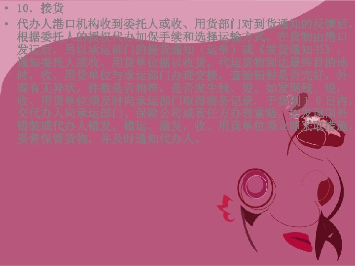  • 10．接货 • 代办人港口机构收到委托人或收、用货部门对到货通知的反馈后， 根据委托人的授权代办加保手续和选择运输方式。在货物由港口 发运后，另以承运部门的提货通知（运单）或《发货通知书》， 通知委托人或收、用货单位据以收货。代运货物到达最终目的地 时，收、用货单位与承运部门办理交接，查验铅封是否完好，外 观有无异状，件数是否相符，是否发生残、短。如发现残、短， 收、用货单位须及时向承运部门取得商务记录，于货到１０日内， 交代办人向承运部门、保险公司或责任方办理索赔。如发现国外 错装或代办人错发、错运、溢发，收、用货单位须立即采取措施， 妥善保管货物，并及时通知代办人。