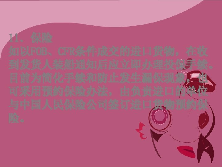 11．保险 如以FOB、CFR条件成交的进口货物，在收 到发货人装船通知后应立即办理投保手续。 目前为简化手续和防止发生漏保现象，也 可采用预约保险办法，由负责进口的单位 与中国人民保险公司签订进口货物预约保 险。 