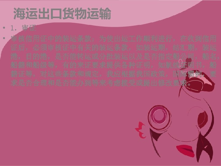 海运出口货物运输 • 1．审证 • 审核信用证中的装运条款：为使出运 作顺利进行，在收到信用 证后，必须审核证中有关的装运条款，如装运期，结汇期，装运 港，目的港，是否能转运或分批装运以及是否指定船公司，船名， 船籍和船级等，有的来证要求提供各种证明，如航线证明书，船 籍证等，对这些条款和规定，我应根据我国政策，国际惯例，要 求是否合理和是否能办到等来考虑接受或提出修改要求。 