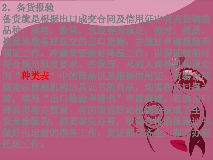 2．备货报验 备货就是根据出口成交合同及信用证中有关货物的 品种，规格，数量，包装等的规定，按时，按质， 按量地准备好应交的出口货物，并做好申请报验和 领证 作。冷藏货要做好降温 作，以保证装船时 符合规定温度要求。在我国，凡列入商检机构规定 的“种类表”中的商品以及根据信用证、贸易合同 规定由商检机构出具证书的商品，均需在出口报关 前，填写“出口检验申请书”申请商检。有的出口 商品需鉴定重量，有的需进行动植物检疫或卫生， 安全检验的，都要事先办妥，取得合格的检验证书。 做好出运前的准备