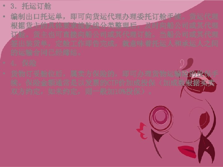  • 3．托运订舱 • 编制出口托运单，即可向货运代理办理委托订舱手续。货运代理 根据货主的具体要求按航线分类整理后，及时向船公司或其代理 订舱。货主也可直接向船公司或其代理订舱。当船公司或其代理 签出装货单，定舱 作即告完成，就意味着托运人和承运人之间 的运输合同已经缔结。 • 4．保险 • 货物订妥舱位后，属卖方保险的，即可办理货物运输险的投保手