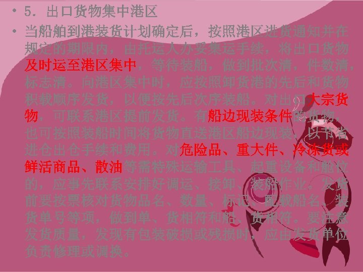  • 5．出口货物集中港区 • 当船舶到港装货计划确定后，按照港区进货通知并在 规定的期限内，由托运人办妥集运手续，将出口货物 及时运至港区集中，等待装船，做到批次清，件数清， 标志清。向港区集中时，应按照卸货港的先后和货物 积载顺序发货，以便按先后次序装船。对出口大宗货 物，可联系港区提前发货。有船边现装条件的货物， 也可按照装船时间将货物直送港区船边现装，以节省 进仓出仓手续和费用。对危险品、重大件、冷冻货或 鲜活商品、散油等需特殊运输 具、起重设备和舱位