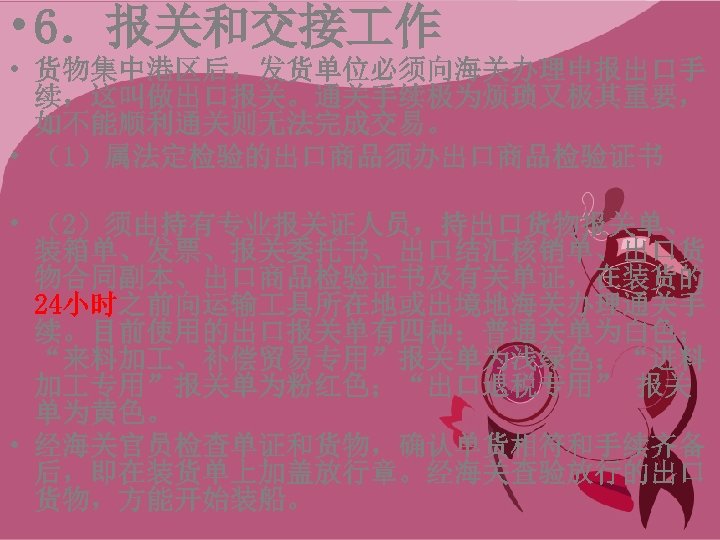  • 6．报关和交接 作 • 货物集中港区后，发货单位必须向海关办理申报出口手 续，这叫做出口报关。通关手续极为烦琐又极其重要， 如不能顺利通关则无法完成交易。 • （1）属法定检验的出口商品须办出口商品检验证书 • （2）须由持有专业报关证人员，持出口货物报关单、 装箱单、发票、报关委托书、出口结汇核销单、出口货 物合同副本、出口商品检验证书及有关单证，在装货的