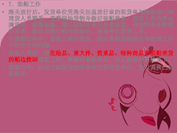  • 7．装船 作 • 海关放行后，发货单位凭海关加盖放行章的装货单与港务部门和 理货人员联系，查看现场货物并做好装船准备，理货人员负责点 清货物，逐票装船。港口装卸作业区负责装货，并按照安全积载 的要求，做好货物在舱内的堆码、隔垫和加固等 作。 • 在装船过程中，要派人进行监装，随时掌握装船情况和处理 作 中所发生的问题。