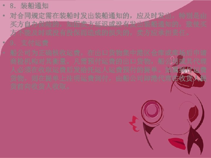  • 8．装船通知 • 对合同规定需在装船时发出装船通知的，应及时发出，特别是由 买方自办保险的，如因卖方延迟或没有发出装船通知的，致使买 方不能及时或没有投保而造成的损失的，卖方应承担责任。 • 9．支付运费 • 船公司为正确核收运费，在出口货物集中港区仓库或库场后申请 商检机构对其衡量。凡需预付运费的出口货物，船公司或其代理 人必须在收取运费后发给托运人运费预付的提单。如属到付运费 货物，则在提单上注明运费到付，由船公司卸港代理在收货人提