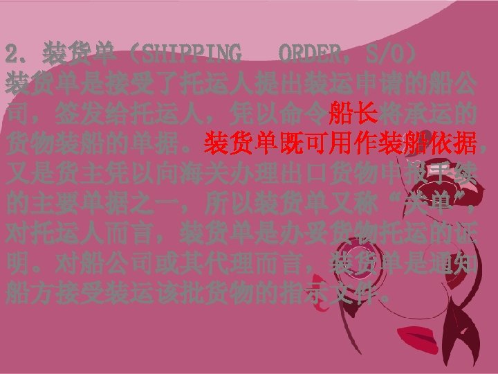 2．装货单（SHIPPING ORDER，S/O） 装货单是接受了托运人提出装运申请的船公 司，签发给托运人，凭以命令船长将承运的 货物装船的单据。装货单既可用作装船依据， 又是货主凭以向海关办理出口货物申报手续 的主要单据之一，所以装货单又称“关单"， 对托运人而言，装货单是办妥货物托运的证 明。对船公司或其代理而言，装货单是通知 船方接受装运该批货物的指示文件。 