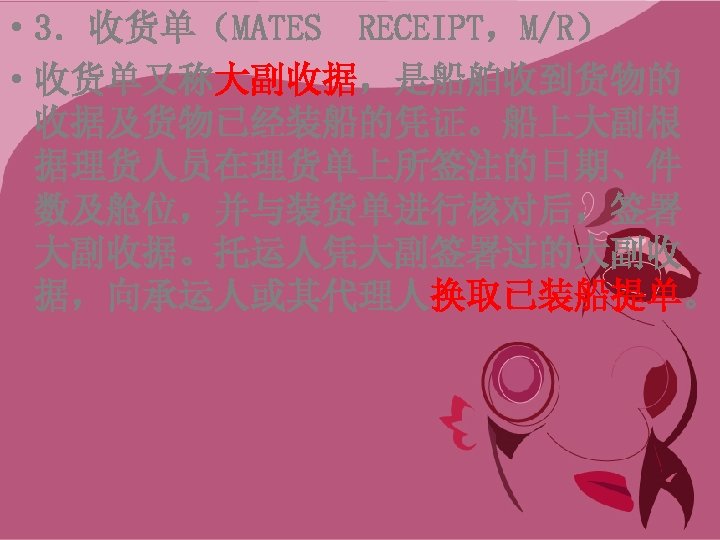  • 3．收货单（MATES RECEIPT，M/R） • 收货单又称大副收据，是船舶收到货物的 收据及货物已经装船的凭证。船上大副根 据理货人员在理货单上所签注的日期、件 数及舱位，并与装货单进行核对后，签署 大副收据。托运人凭大副签署过的大副收 据，向承运人或其代理人换取已装船提单。 