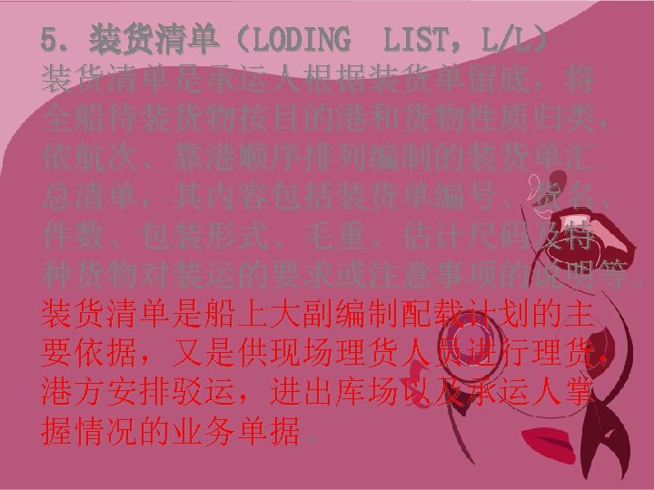 5．装货清单（LODING LIST，L/L） 装货清单是承运人根据装货单留底，将 全船待装货物按目的港和货物性质归类， 依航次、靠港顺序排列编制的装货单汇 总清单，其内容包括装货单编号、货名、 件数、包装形式、毛重、估计尺码及特 种货物对装运的要求或注意事项的说明等。 装货清单是船上大副编制配载计划的主 要依据，又是供现场理货人员进行理货， 港方安排驳运，进出库场以及承运人掌 握情况的业务单据。 