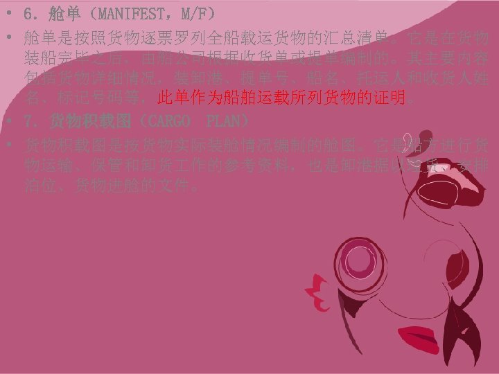  • 6．舱单（MANIFEST，M/F） • 舱单是按照货物逐票罗列全船载运货物的汇总清单。它是在货物 装船完毕之后，由船公司根据收货单或提单编制的。其主要内容 包括货物详细情况，装卸港、提单号、船名、托运人和收货人姓 名、标记号码等，此单作为船舶运载所列货物的证明。 • 7．货物积载图（CARGO PLAN） • 货物积载图是按货物实际装舱情况编制的舱图。它是船方进行货 物运输、保管和卸货