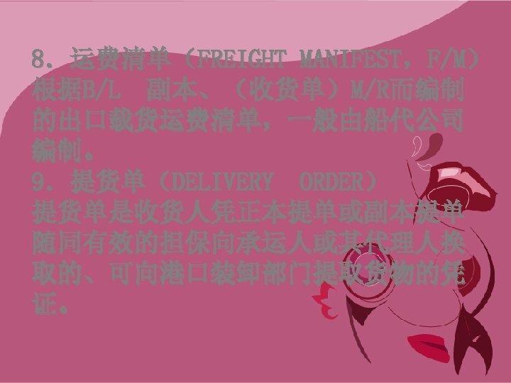 8．运费清单（FREIGHT MANIFEST，F/M） 根据B/L 副本、（收货单）M/R而编制 的出口载货运费清单，一般由船代公司 编制。 9．提货单（DELIVERY ORDER） 提货单是收货人凭正本提单或副本提单 随同有效的担保向承运人或其代理人换 取的、可向港口装卸部门提取货物的凭 证。 