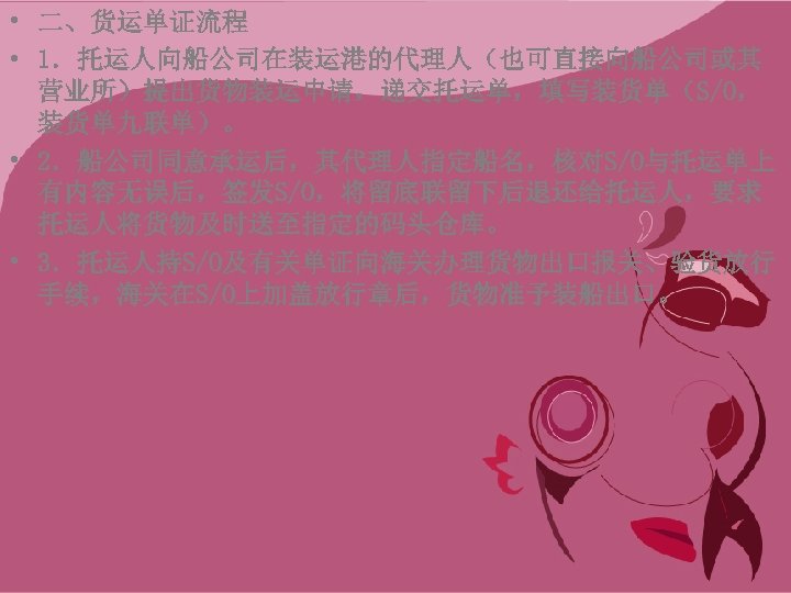  • 二、货运单证流程 • 1．托运人向船公司在装运港的代理人（也可直接向船公司或其 营业所）提出货物装运申请，递交托运单，填写装货单（S/O， 装货单九联单）。 • 2．船公司同意承运后，其代理人指定船名，核对S/O与托运单上 有内容无误后，签发S/O，将留底联留下后退还给托运人，要求 托运人将货物及时送至指定的码头仓库。 • 3．托运人持S/O及有关单证向海关办理货物出口报关、验货放行 手续，海关在S/O上加盖放行章后，货物准予装船出口。