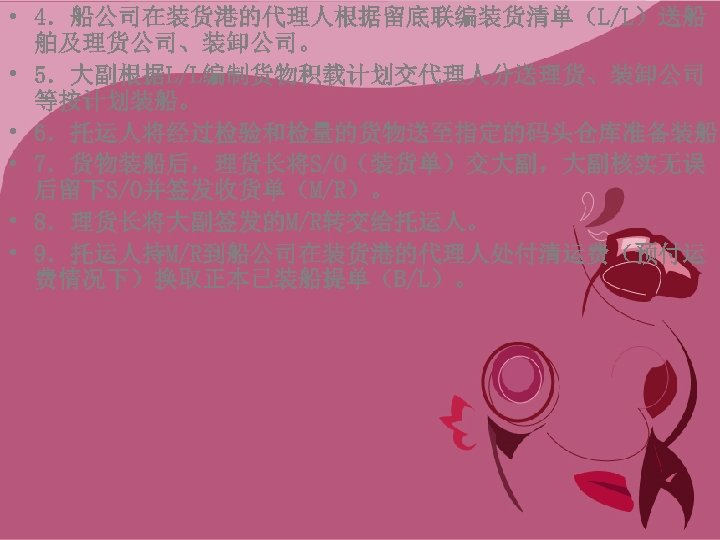  • 4．船公司在装货港的代理人根据留底联编装货清单（L/L）送船 舶及理货公司、装卸公司。 • 5．大副根据L/L编制货物积载计划交代理人分送理货、装卸公司 等按计划装船。 • 6．托运人将经过检验和检量的货物送至指定的码头仓库准备装船。 • 7．货物装船后，理货长将S/O（装货单）交大副，大副核实无误 后留下S/O并签发收货单（M/R）。 • 8．理货长将大副签发的M/R转交给托运人。