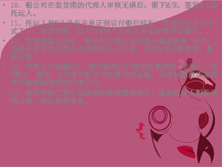  • 10．船公司在装货港的代理人审核无误后，留下M/R，签发B/L给 托运人。 • 11．托运人持B/L及有关单证到议付银行结汇（在信用证支付方 式下），取得货款，议付行将B/L及有关单证邮寄开证银行。 • 12．货物装船完毕后，船公司在港口的代理人编妥舱单（M/F）， 送船长签字后向海关办理船舶出口手续，并将M/F交船随带，船 舶开航。 • 13．代理公司根据B/L 副本编制出口载货运费清单（F/M），连