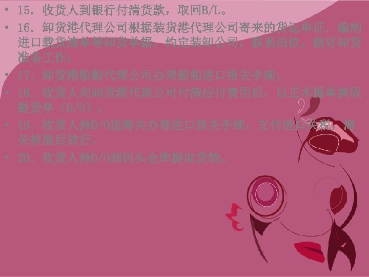 • 15．收货人到银行付清货款，取回B/L。 • 16．卸货港代理公司根据装货港代理公司寄来的货运单证，编制 进口载货清单等卸货单据，约定装卸公司，联系泊位，做好卸货 准备 作； • 17．卸货港舶船代理公司办理船舶进口报关手续； • 18．收货人向卸货港代理公司付清应付费用后，以正本提单换取 提货单（D/O）； •